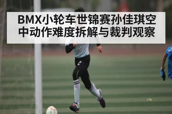 BMX小轮车世锦赛孙佳琪空中动作难度拆解与裁判观察