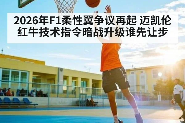2026年F1柔性翼争议再起 迈凯伦红牛技术指令暗战升级谁先让步